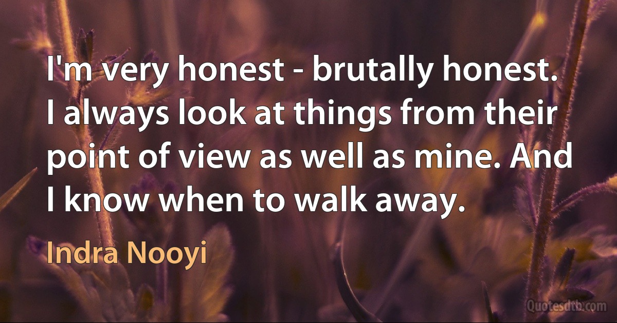 I'm very honest - brutally honest. I always look at things from their point of view as well as mine. And I know when to walk away. (Indra Nooyi)