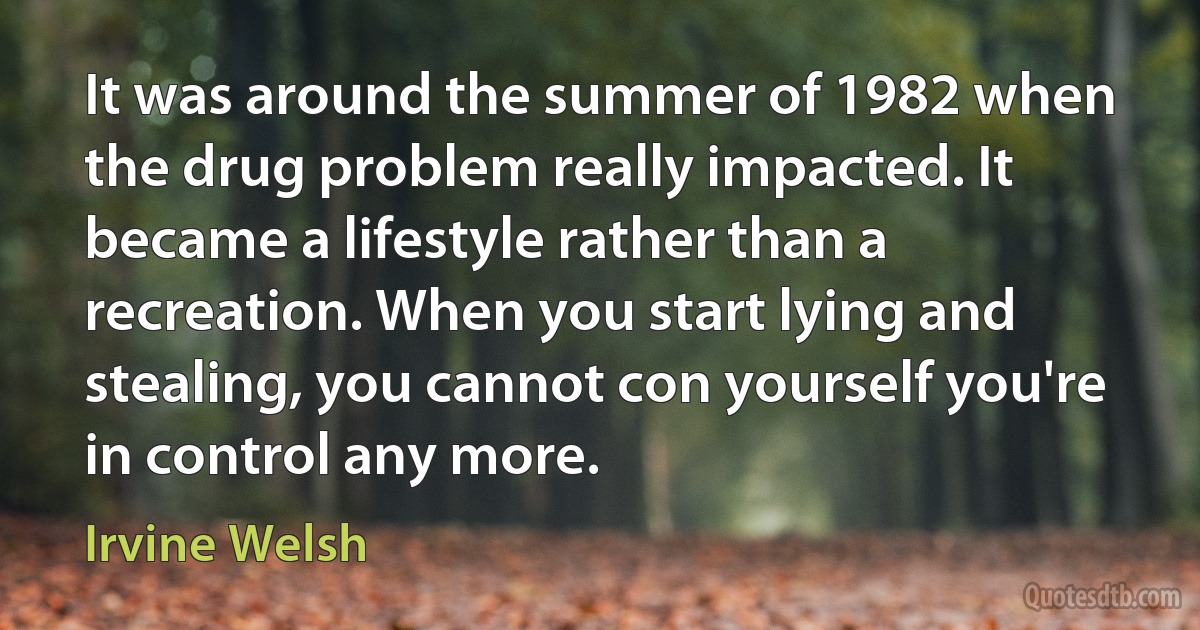 It was around the summer of 1982 when the drug problem really impacted. It became a lifestyle rather than a recreation. When you start lying and stealing, you cannot con yourself you're in control any more. (Irvine Welsh)