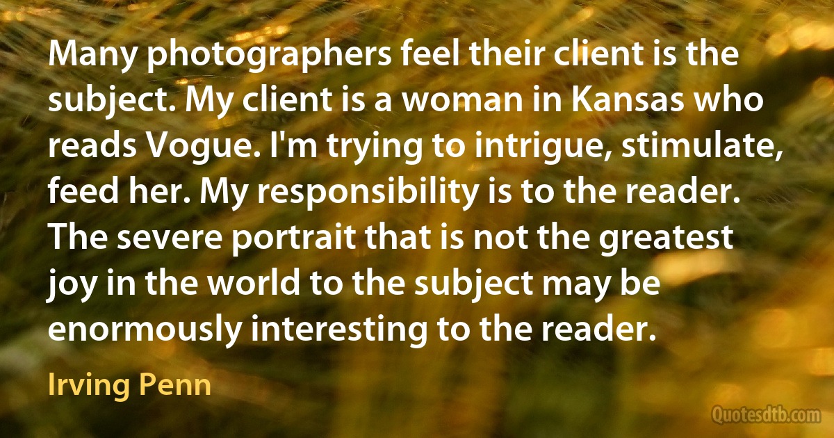 Many photographers feel their client is the subject. My client is a woman in Kansas who reads Vogue. I'm trying to intrigue, stimulate, feed her. My responsibility is to the reader. The severe portrait that is not the greatest joy in the world to the subject may be enormously interesting to the reader. (Irving Penn)