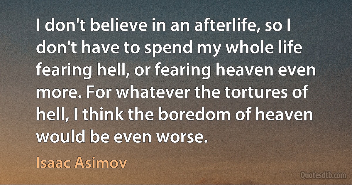 I don't believe in an afterlife, so I don't have to spend my whole life fearing hell, or fearing heaven even more. For whatever the tortures of hell, I think the boredom of heaven would be even worse. (Isaac Asimov)