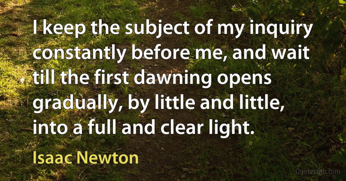 I keep the subject of my inquiry constantly before me, and wait till the first dawning opens gradually, by little and little, into a full and clear light. (Isaac Newton)