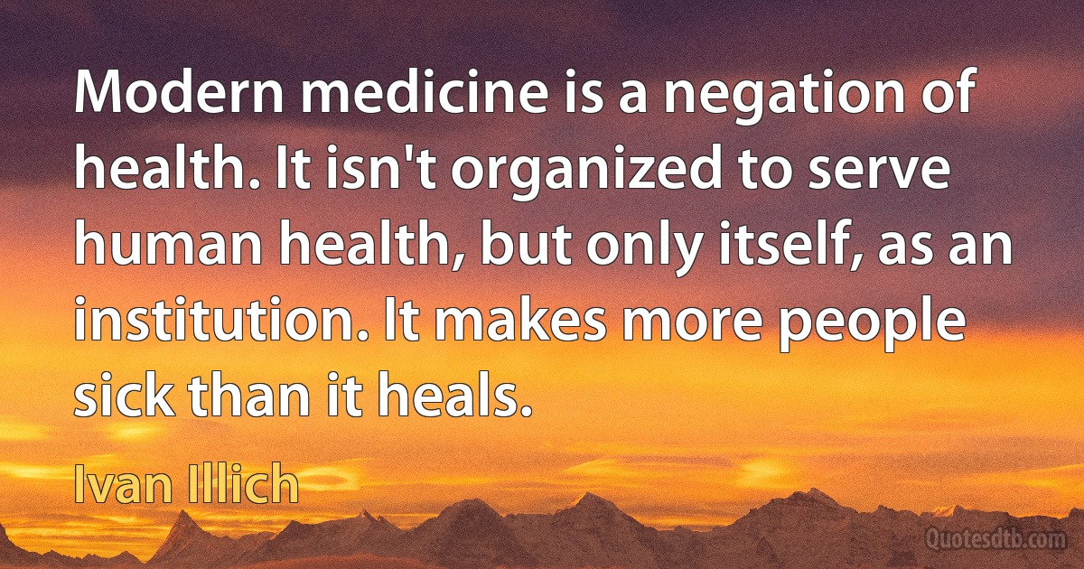 Modern medicine is a negation of health. It isn't organized to serve human health, but only itself, as an institution. It makes more people sick than it heals. (Ivan Illich)