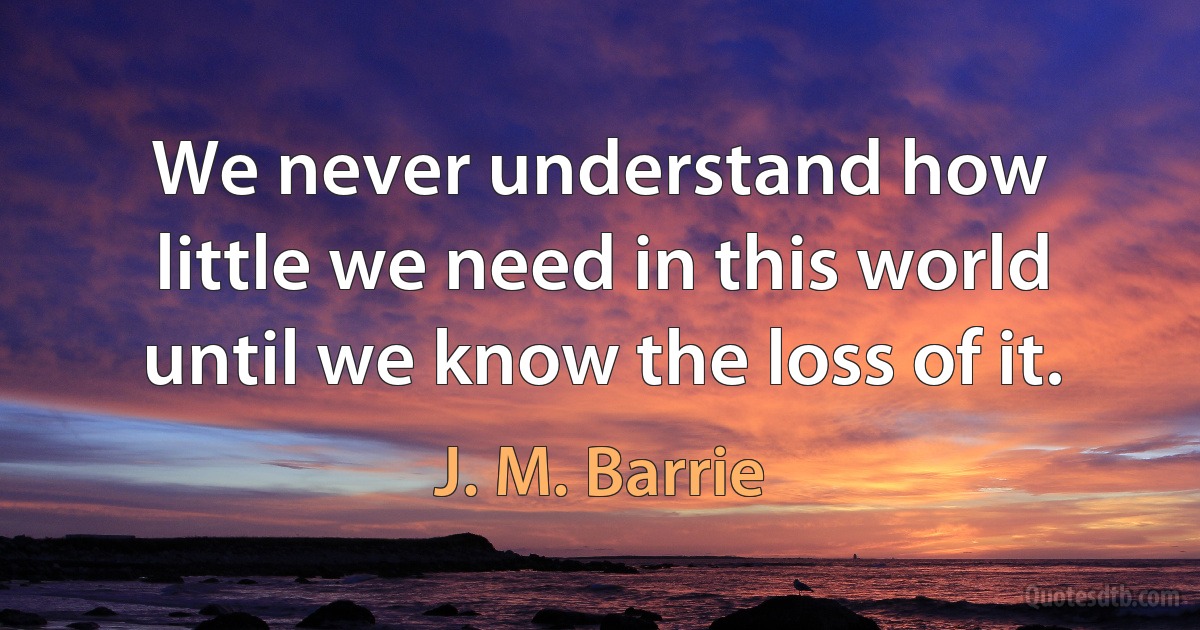 We never understand how little we need in this world until we know the loss of it. (J. M. Barrie)