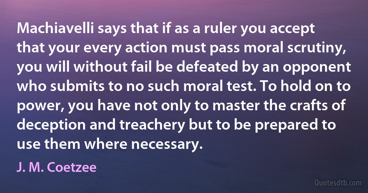 Machiavelli says that if as a ruler you accept that your every action must pass moral scrutiny, you will without fail be defeated by an opponent who submits to no such moral test. To hold on to power, you have not only to master the crafts of deception and treachery but to be prepared to use them where necessary. (J. M. Coetzee)