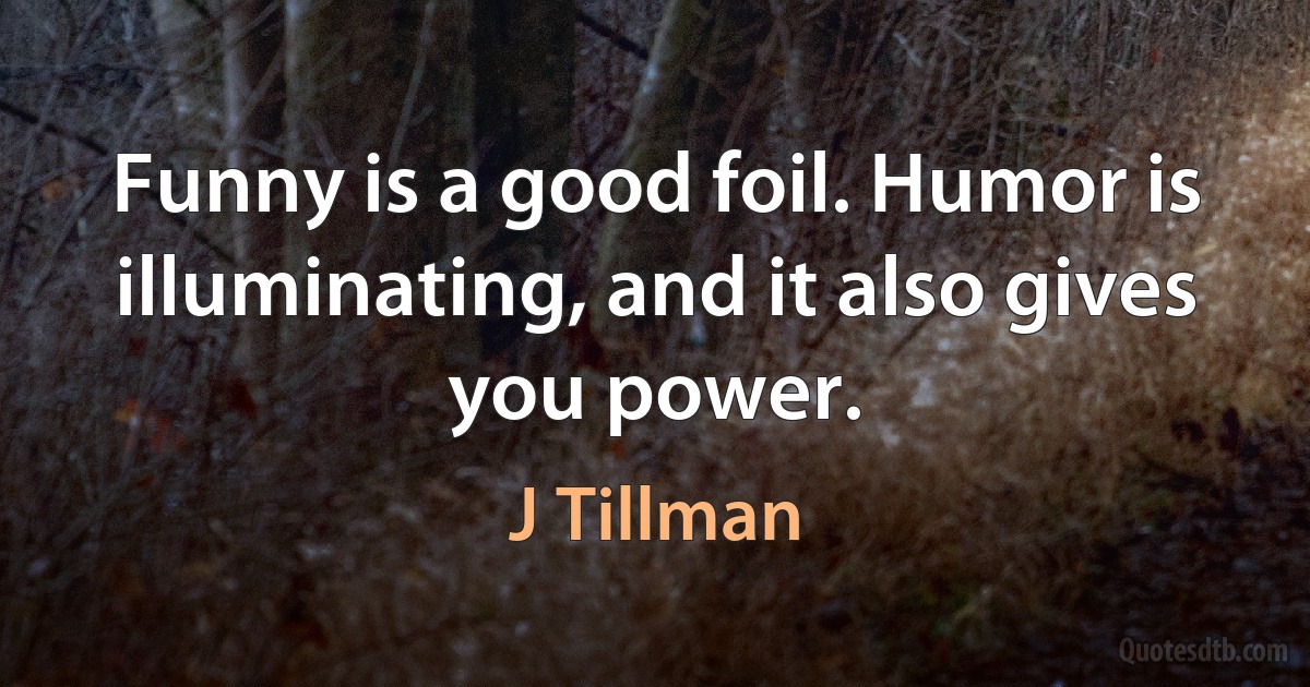 Funny is a good foil. Humor is illuminating, and it also gives you power. (J Tillman)