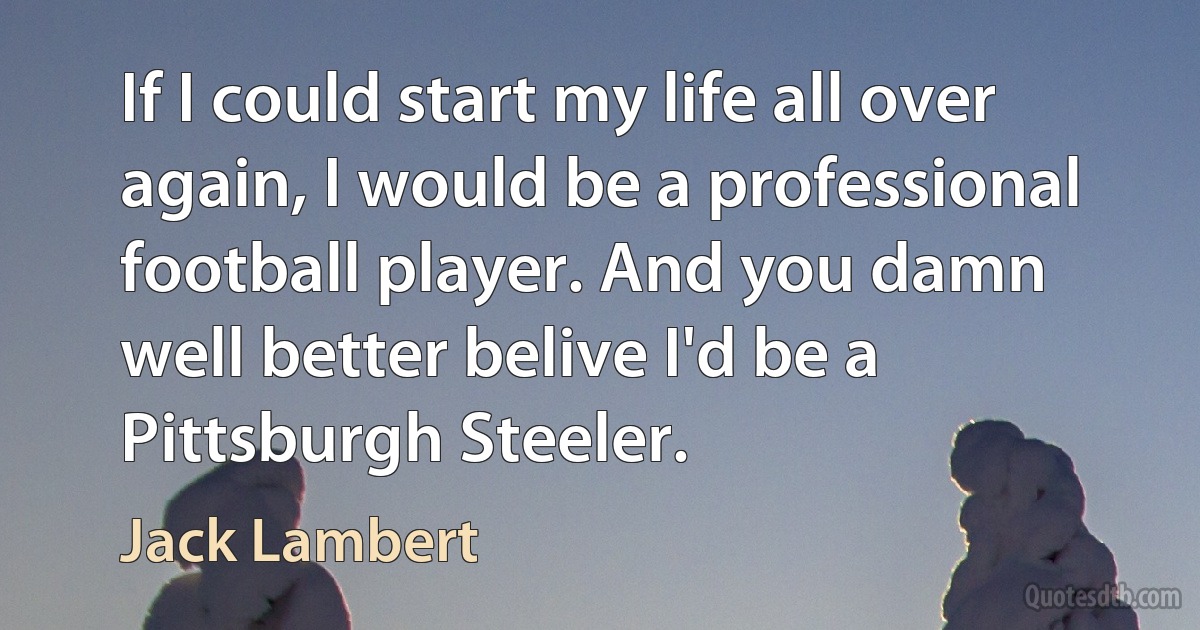 If I could start my life all over again, I would be a professional football player. And you damn well better belive I'd be a Pittsburgh Steeler. (Jack Lambert)