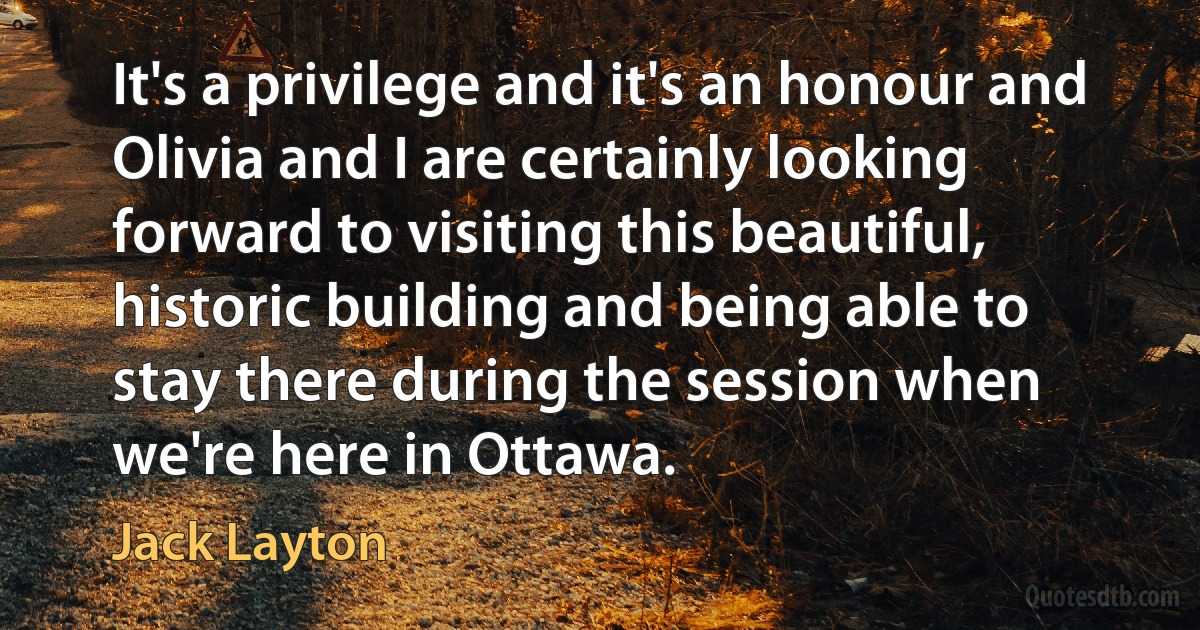 It's a privilege and it's an honour and Olivia and I are certainly looking forward to visiting this beautiful, historic building and being able to stay there during the session when we're here in Ottawa. (Jack Layton)