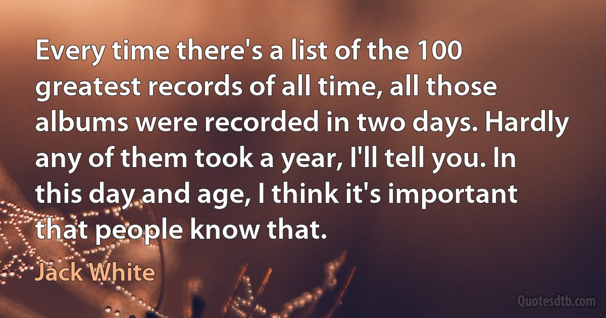 Every time there's a list of the 100 greatest records of all time, all those albums were recorded in two days. Hardly any of them took a year, I'll tell you. In this day and age, I think it's important that people know that. (Jack White)