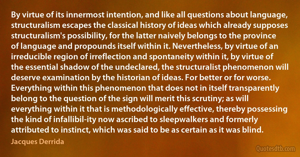 By virtue of its innermost intention, and like all questions about language, structuralism escapes the classical history of ideas which already supposes structuralism's possibility, for the latter naively belongs to the province of language and propounds itself within it. Nevertheless, by virtue of an irreducible region of irreflection and spontaneity within it, by virtue of the essential shadow of the undeclared, the structuralist phenomenon will deserve examination by the historian of ideas. For better or for worse. Everything within this phenomenon that does not in itself transparently belong to the question of the sign will merit this scrutiny; as will everything within it that is methodologically effective, thereby possessing the kind of infallibil-ity now ascribed to sleepwalkers and formerly attributed to instinct, which was said to be as certain as it was blind. (Jacques Derrida)