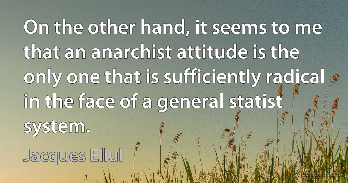 On the other hand, it seems to me that an anarchist attitude is the only one that is sufficiently radical in the face of a general statist system. (Jacques Ellul)