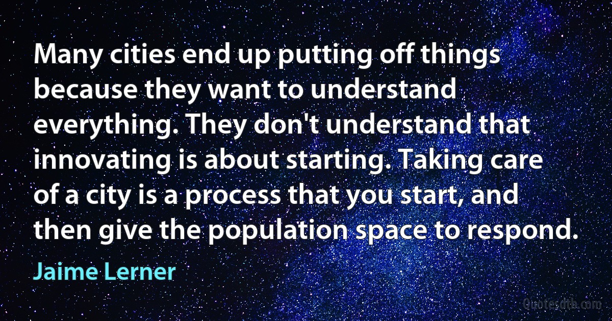 Many cities end up putting off things because they want to understand everything. They don't understand that innovating is about starting. Taking care of a city is a process that you start, and then give the population space to respond. (Jaime Lerner)