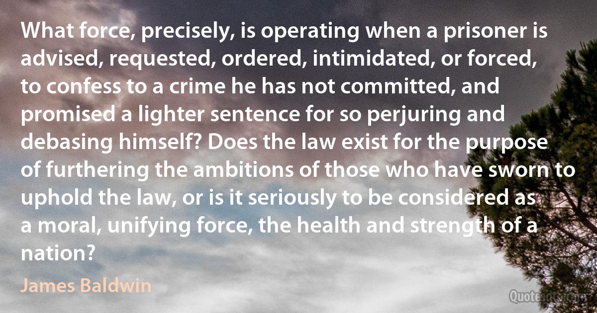 What force, precisely, is operating when a prisoner is advised, requested, ordered, intimidated, or forced, to confess to a crime he has not committed, and promised a lighter sentence for so perjuring and debasing himself? Does the law exist for the purpose of furthering the ambitions of those who have sworn to uphold the law, or is it seriously to be considered as a moral, unifying force, the health and strength of a nation? (James Baldwin)