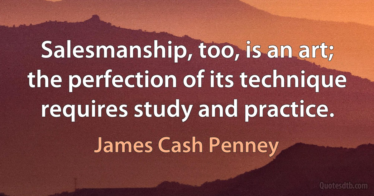 Salesmanship, too, is an art; the perfection of its technique requires study and practice. (James Cash Penney)