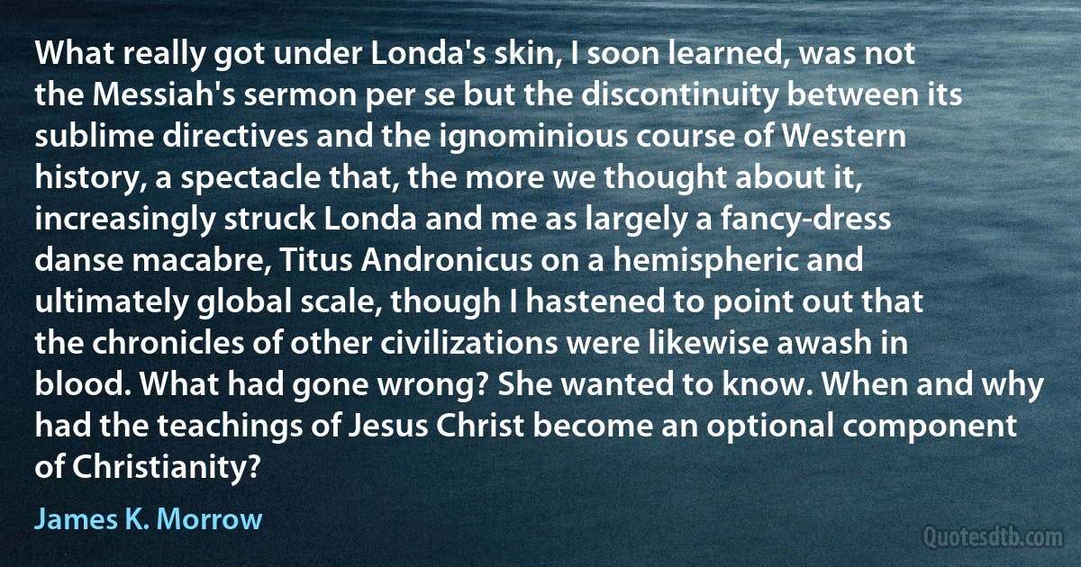 What really got under Londa's skin, I soon learned, was not the Messiah's sermon per se but the discontinuity between its sublime directives and the ignominious course of Western history, a spectacle that, the more we thought about it, increasingly struck Londa and me as largely a fancy-dress danse macabre, Titus Andronicus on a hemispheric and ultimately global scale, though I hastened to point out that the chronicles of other civilizations were likewise awash in blood. What had gone wrong? She wanted to know. When and why had the teachings of Jesus Christ become an optional component of Christianity? (James K. Morrow)