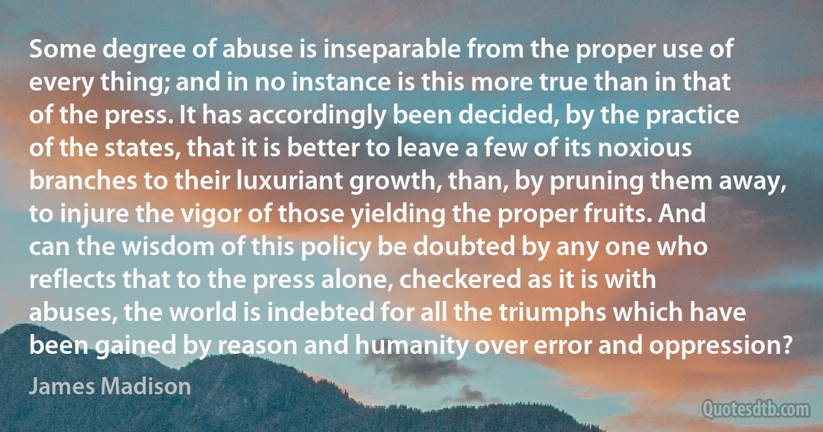 Some degree of abuse is inseparable from the proper use of every thing; and in no instance is this more true than in that of the press. It has accordingly been decided, by the practice of the states, that it is better to leave a few of its noxious branches to their luxuriant growth, than, by pruning them away, to injure the vigor of those yielding the proper fruits. And can the wisdom of this policy be doubted by any one who reflects that to the press alone, checkered as it is with abuses, the world is indebted for all the triumphs which have been gained by reason and humanity over error and oppression? (James Madison)