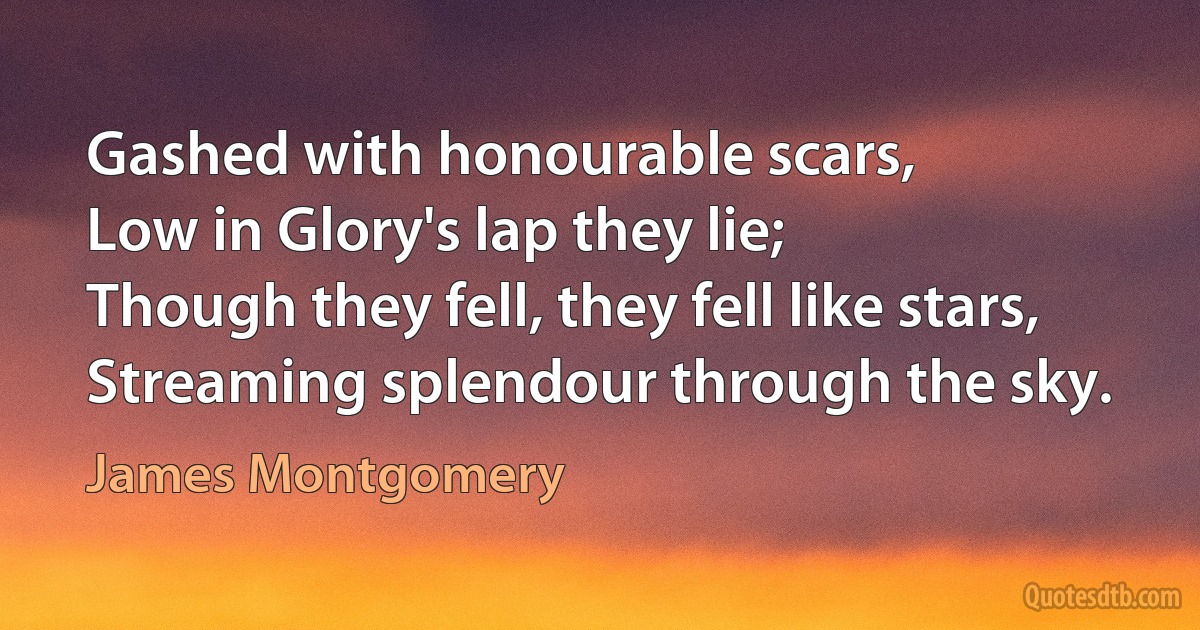 Gashed with honourable scars,
Low in Glory's lap they lie;
Though they fell, they fell like stars,
Streaming splendour through the sky. (James Montgomery)