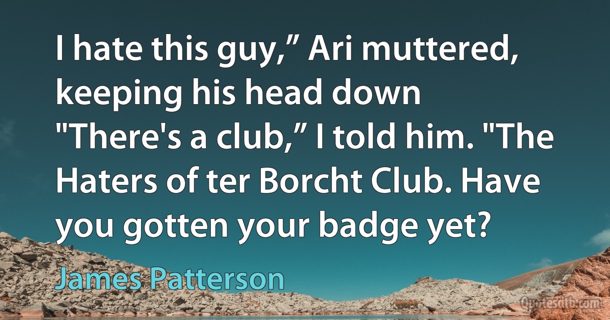 I hate this guy,” Ari muttered, keeping his head down
"There's a club,” I told him. "The Haters of ter Borcht Club. Have you gotten your badge yet? (James Patterson)