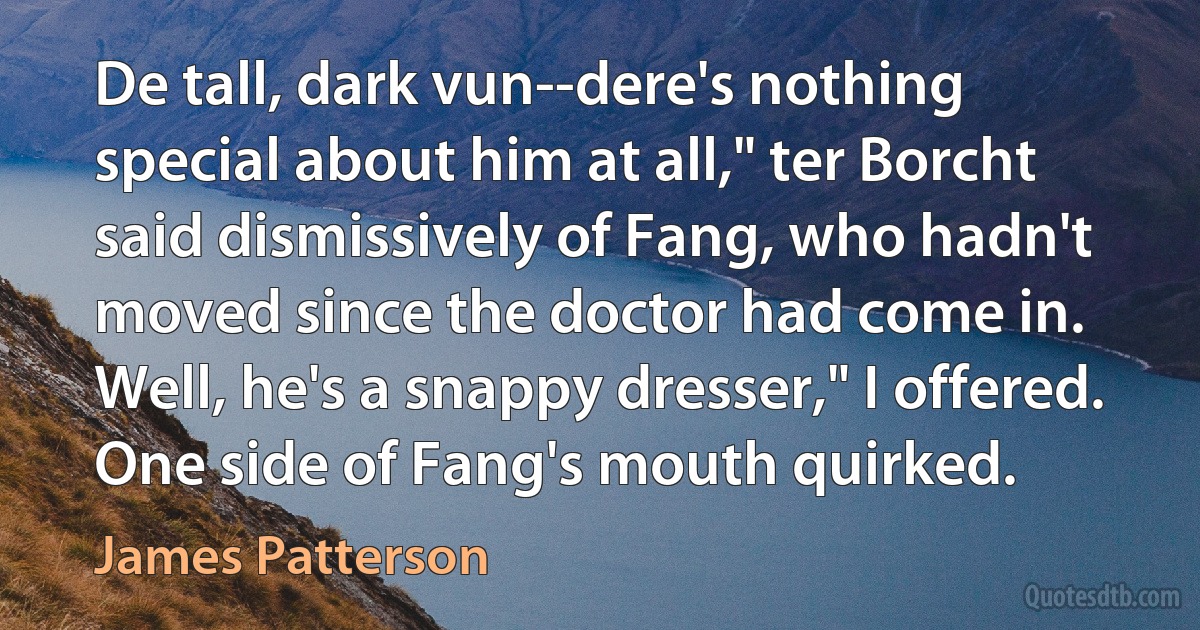 De tall, dark vun--dere's nothing special about him at all," ter Borcht said dismissively of Fang, who hadn't moved since the doctor had come in.
Well, he's a snappy dresser," I offered. One side of Fang's mouth quirked. (James Patterson)