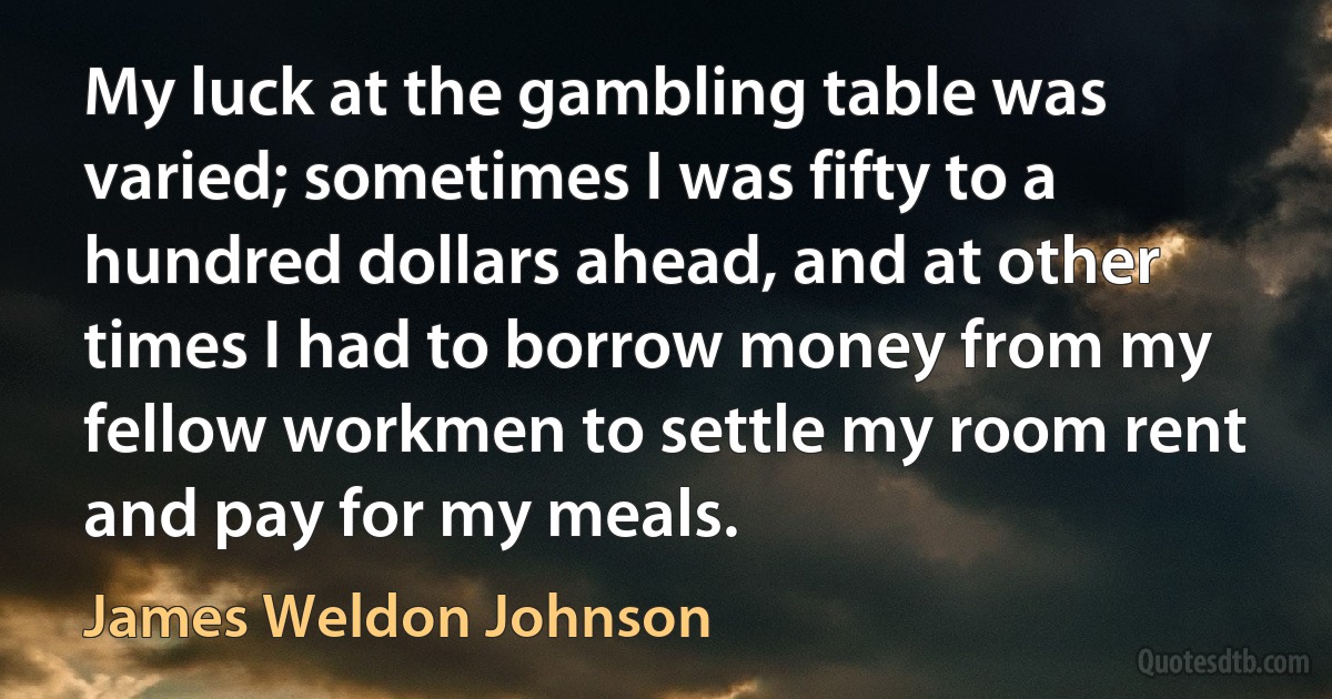 My luck at the gambling table was varied; sometimes I was fifty to a hundred dollars ahead, and at other times I had to borrow money from my fellow workmen to settle my room rent and pay for my meals. (James Weldon Johnson)