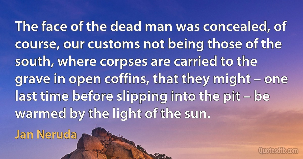 The face of the dead man was concealed, of course, our customs not being those of the south, where corpses are carried to the grave in open coffins, that they might – one last time before slipping into the pit – be warmed by the light of the sun. (Jan Neruda)