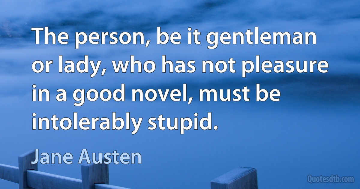 The person, be it gentleman or lady, who has not pleasure in a good novel, must be intolerably stupid. (Jane Austen)