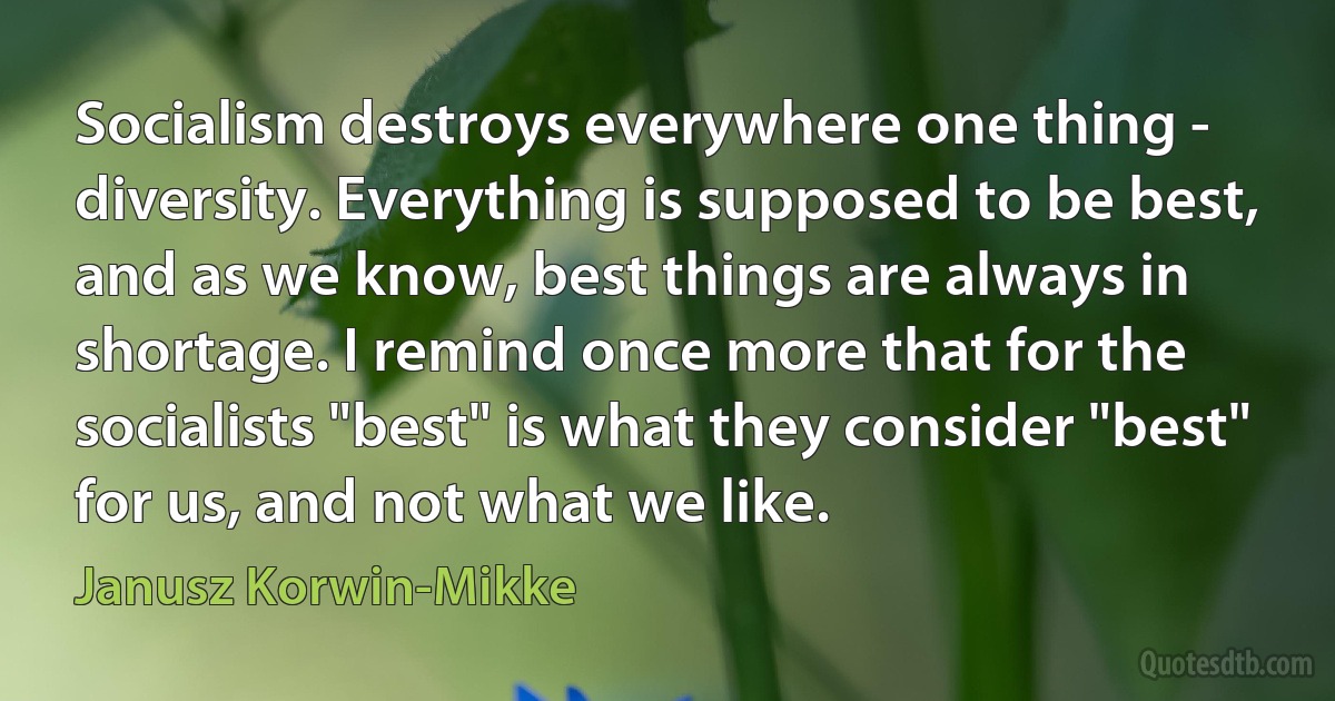 Socialism destroys everywhere one thing - diversity. Everything is supposed to be best, and as we know, best things are always in shortage. I remind once more that for the socialists "best" is what they consider "best" for us, and not what we like. (Janusz Korwin-Mikke)