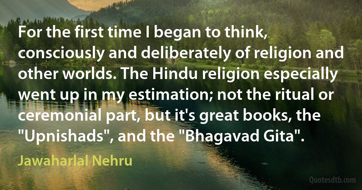 For the first time I began to think, consciously and deliberately of religion and other worlds. The Hindu religion especially went up in my estimation; not the ritual or ceremonial part, but it's great books, the "Upnishads", and the "Bhagavad Gita". (Jawaharlal Nehru)