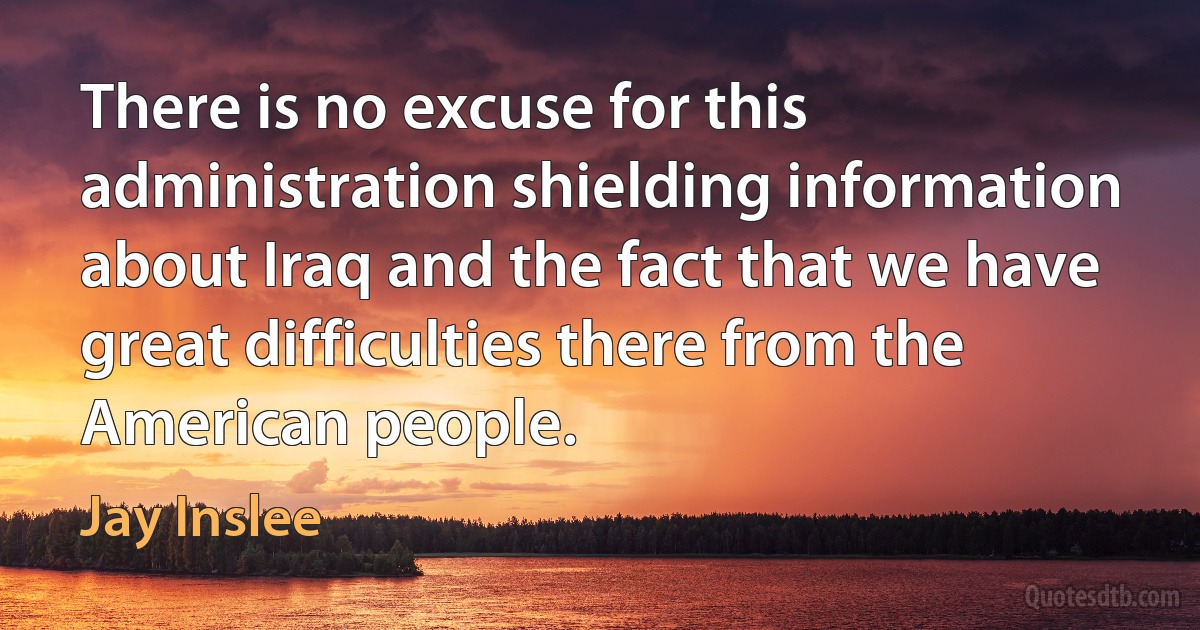 There is no excuse for this administration shielding information about Iraq and the fact that we have great difficulties there from the American people. (Jay Inslee)