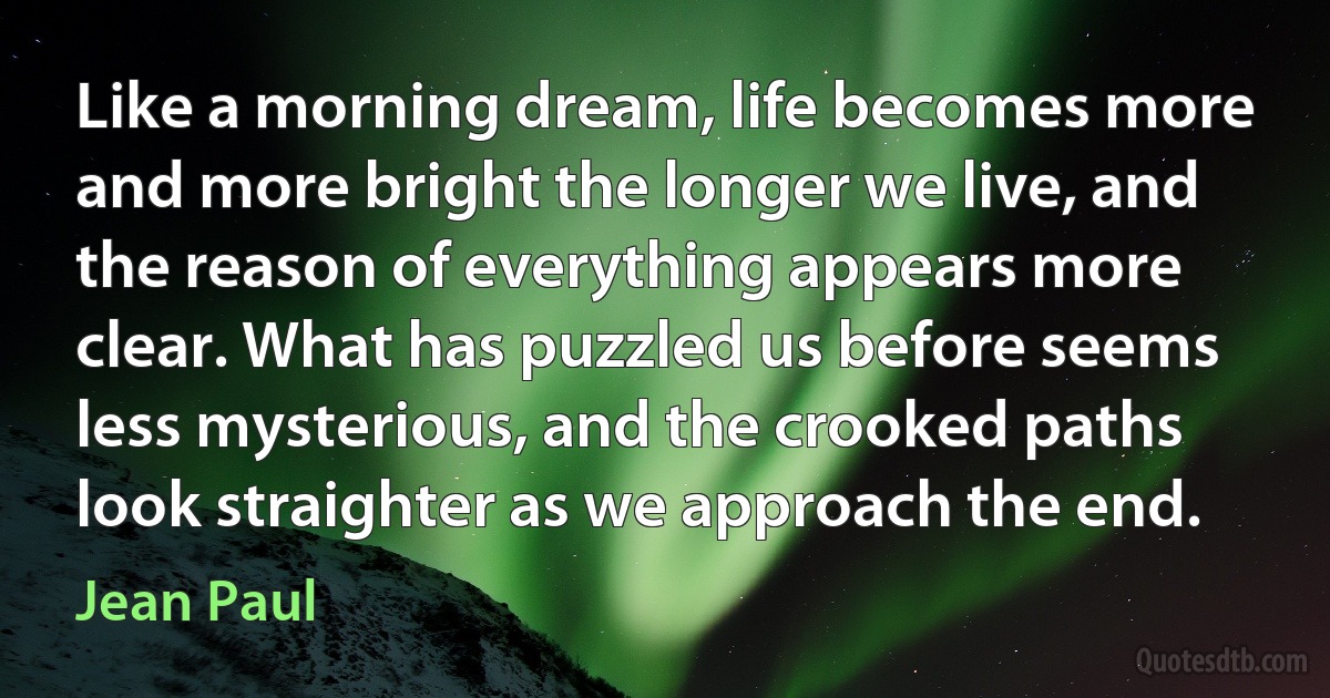 Like a morning dream, life becomes more and more bright the longer we live, and the reason of everything appears more clear. What has puzzled us before seems less mysterious, and the crooked paths look straighter as we approach the end. (Jean Paul)