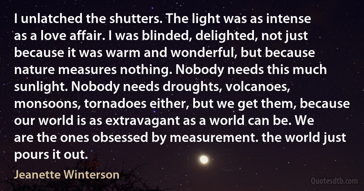 I unlatched the shutters. The light was as intense as a love affair. I was blinded, delighted, not just because it was warm and wonderful, but because nature measures nothing. Nobody needs this much sunlight. Nobody needs droughts, volcanoes, monsoons, tornadoes either, but we get them, because our world is as extravagant as a world can be. We are the ones obsessed by measurement. the world just pours it out. (Jeanette Winterson)