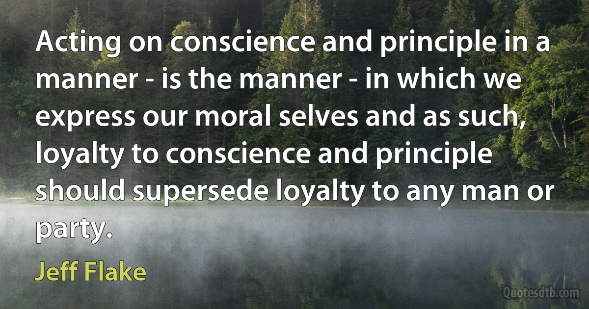 Acting on conscience and principle in a manner - is the manner - in which we express our moral selves and as such, loyalty to conscience and principle should supersede loyalty to any man or party. (Jeff Flake)