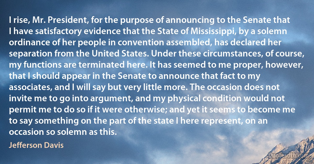 I rise, Mr. President, for the purpose of announcing to the Senate that I have satisfactory evidence that the State of Mississippi, by a solemn ordinance of her people in convention assembled, has declared her separation from the United States. Under these circumstances, of course, my functions are terminated here. It has seemed to me proper, however, that I should appear in the Senate to announce that fact to my associates, and I will say but very little more. The occasion does not invite me to go into argument, and my physical condition would not permit me to do so if it were otherwise; and yet it seems to become me to say something on the part of the state I here represent, on an occasion so solemn as this. (Jefferson Davis)