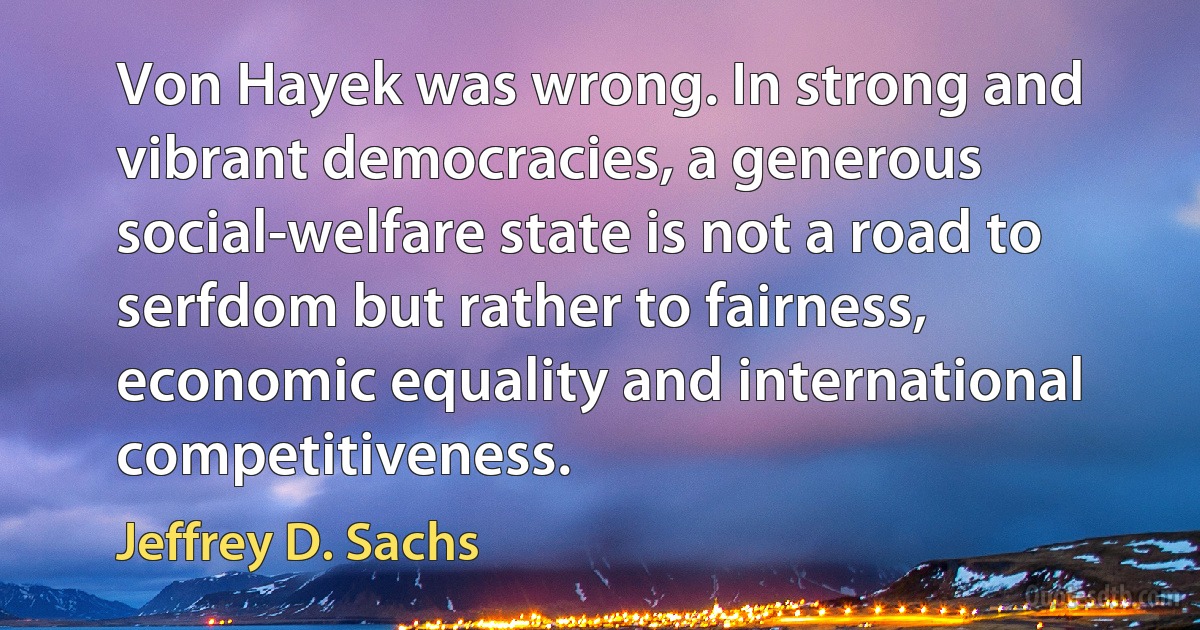 Von Hayek was wrong. In strong and vibrant democracies, a generous social-welfare state is not a road to serfdom but rather to fairness, economic equality and international competitiveness. (Jeffrey D. Sachs)