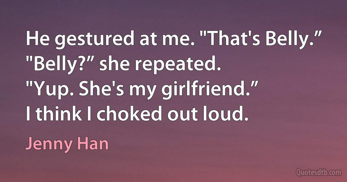 He gestured at me. "That's Belly.”
"Belly?” she repeated.
"Yup. She's my girlfriend.”
I think I choked out loud. (Jenny Han)