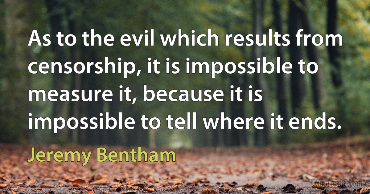 As to the evil which results from censorship, it is impossible to measure it, because it is impossible to tell where it ends. (Jeremy Bentham)