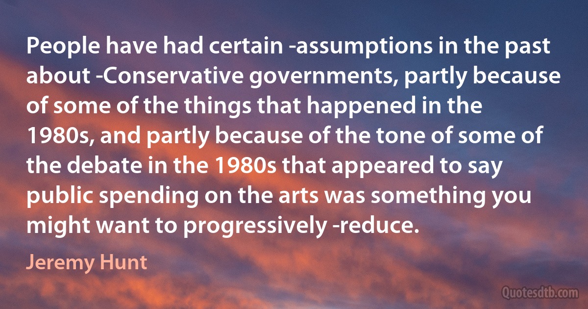 People have had certain ­assumptions in the past about ­Conservative governments, partly because of some of the things that happened in the 1980s, and partly because of the tone of some of the debate in the 1980s that appeared to say public spending on the arts was something you might want to progressively ­reduce. (Jeremy Hunt)