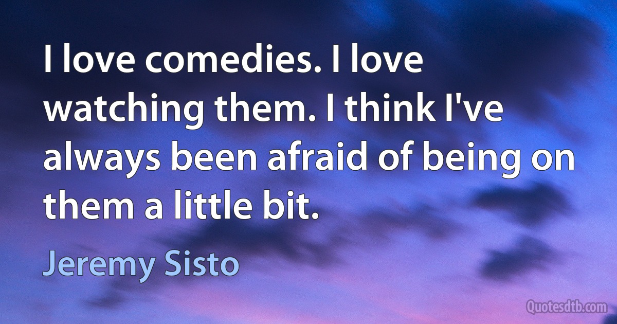 I love comedies. I love watching them. I think I've always been afraid of being on them a little bit. (Jeremy Sisto)