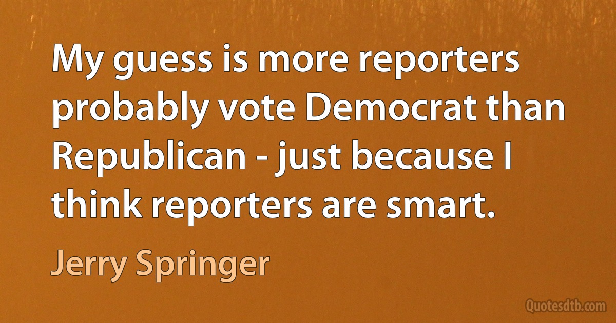 My guess is more reporters probably vote Democrat than Republican - just because I think reporters are smart. (Jerry Springer)