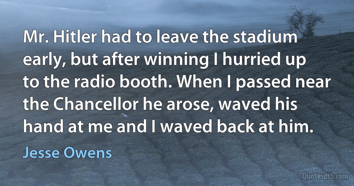 Mr. Hitler had to leave the stadium early, but after winning I hurried up to the radio booth. When I passed near the Chancellor he arose, waved his hand at me and I waved back at him. (Jesse Owens)