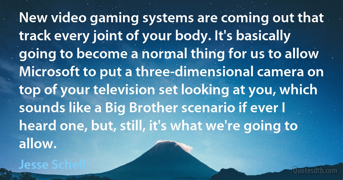 New video gaming systems are coming out that track every joint of your body. It's basically going to become a normal thing for us to allow Microsoft to put a three-dimensional camera on top of your television set looking at you, which sounds like a Big Brother scenario if ever I heard one, but, still, it's what we're going to allow. (Jesse Schell)