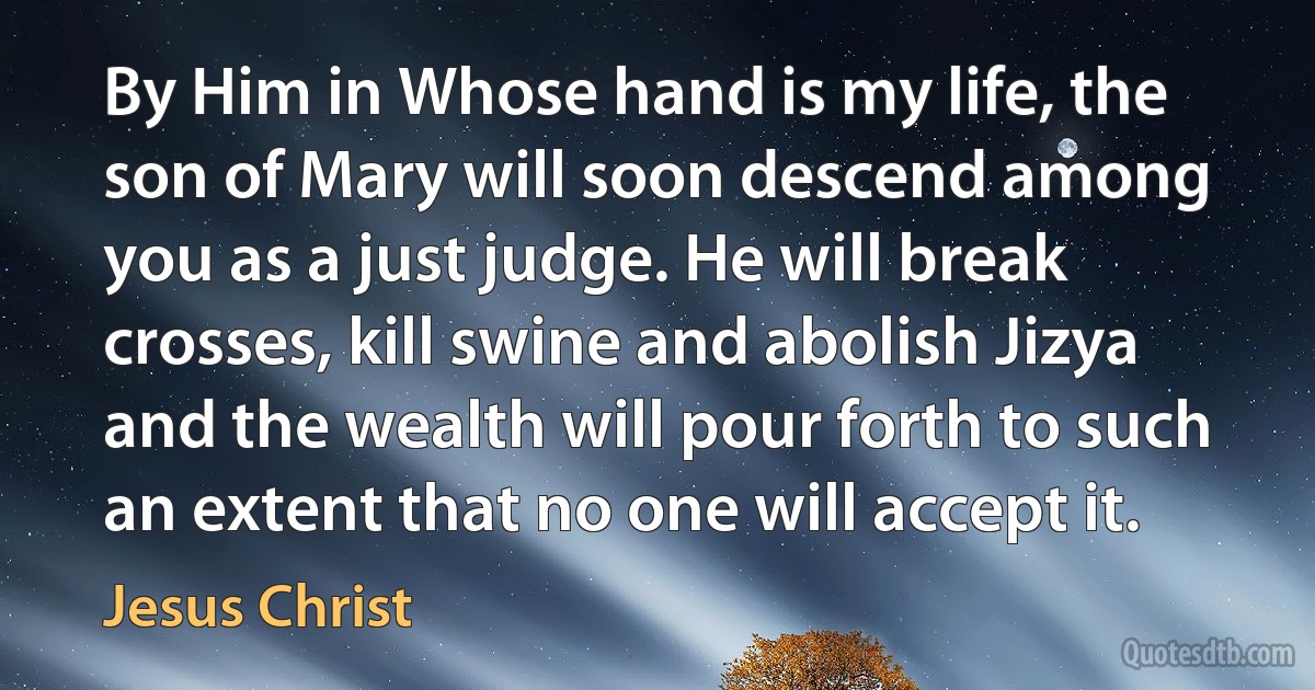 By Him in Whose hand is my life, the son of Mary will soon descend among you as a just judge. He will break crosses, kill swine and abolish Jizya and the wealth will pour forth to such an extent that no one will accept it. (Jesus Christ)