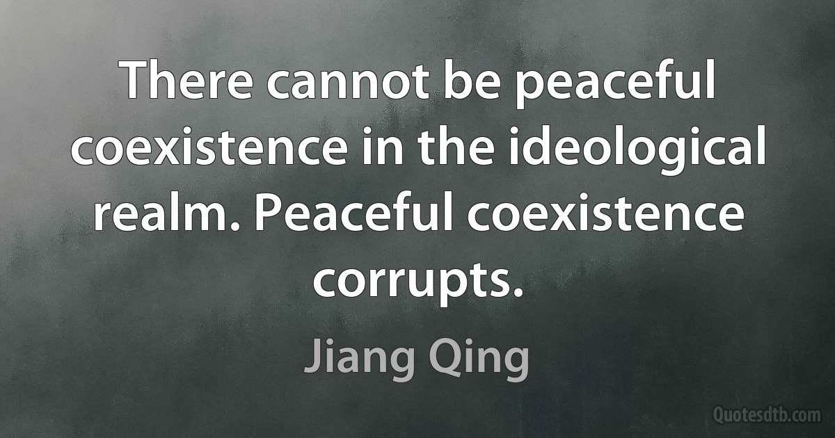 There cannot be peaceful coexistence in the ideological realm. Peaceful coexistence corrupts. (Jiang Qing)