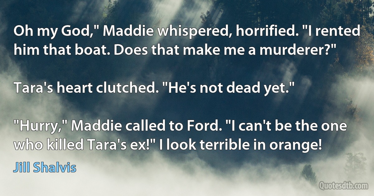 Oh my God," Maddie whispered, horrified. "I rented him that boat. Does that make me a murderer?"

Tara's heart clutched. "He's not dead yet."

"Hurry," Maddie called to Ford. "I can't be the one who killed Tara's ex!" I look terrible in orange! (Jill Shalvis)