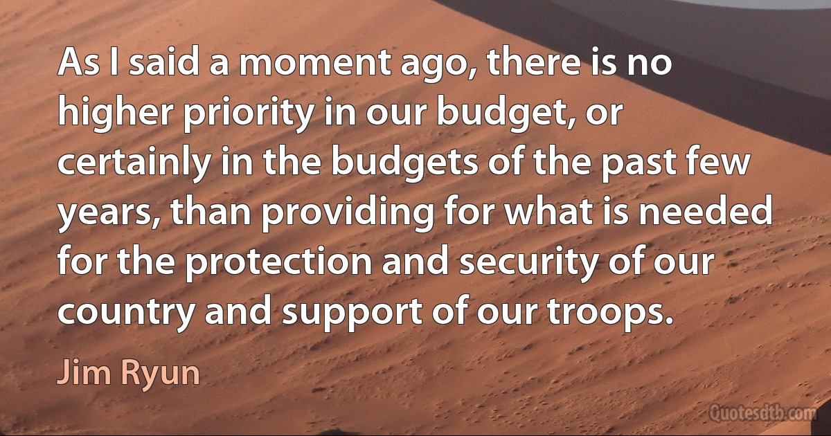 As I said a moment ago, there is no higher priority in our budget, or certainly in the budgets of the past few years, than providing for what is needed for the protection and security of our country and support of our troops. (Jim Ryun)