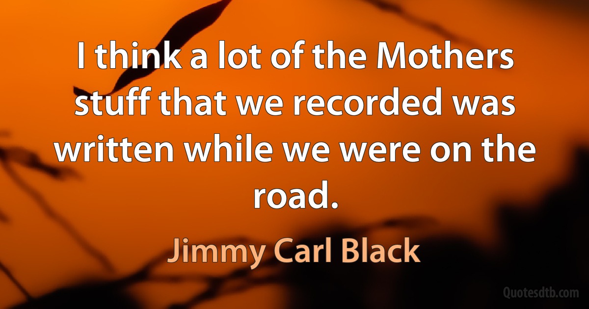 I think a lot of the Mothers stuff that we recorded was written while we were on the road. (Jimmy Carl Black)