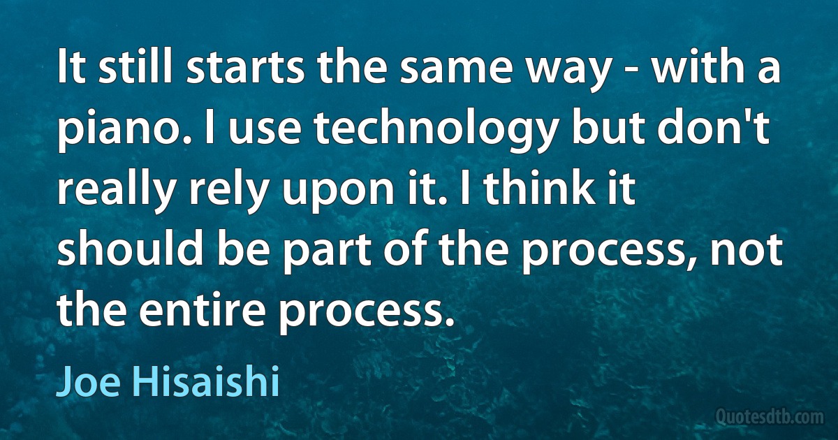 It still starts the same way - with a piano. I use technology but don't really rely upon it. I think it should be part of the process, not the entire process. (Joe Hisaishi)