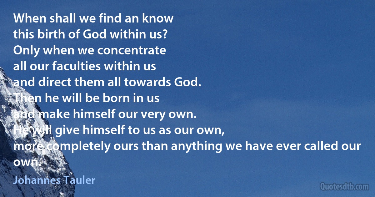 When shall we find an know
this birth of God within us?
Only when we concentrate
all our faculties within us
and direct them all towards God.
Then he will be born in us
and make himself our very own.
He will give himself to us as our own,
more completely ours than anything we have ever called our own. (Johannes Tauler)