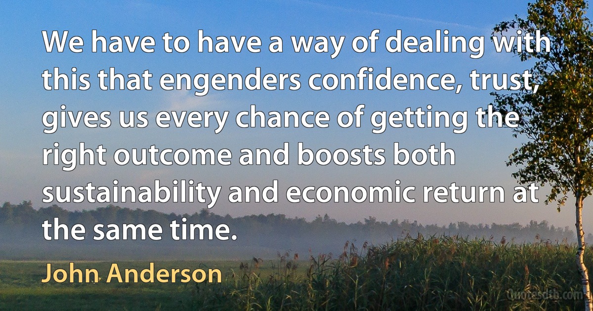 We have to have a way of dealing with this that engenders confidence, trust, gives us every chance of getting the right outcome and boosts both sustainability and economic return at the same time. (John Anderson)