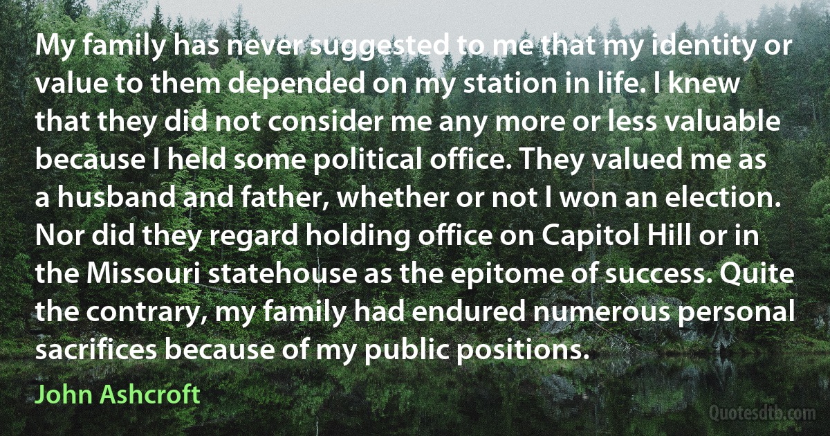 My family has never suggested to me that my identity or value to them depended on my station in life. I knew that they did not consider me any more or less valuable because I held some political office. They valued me as a husband and father, whether or not I won an election. Nor did they regard holding office on Capitol Hill or in the Missouri statehouse as the epitome of success. Quite the contrary, my family had endured numerous personal sacrifices because of my public positions. (John Ashcroft)