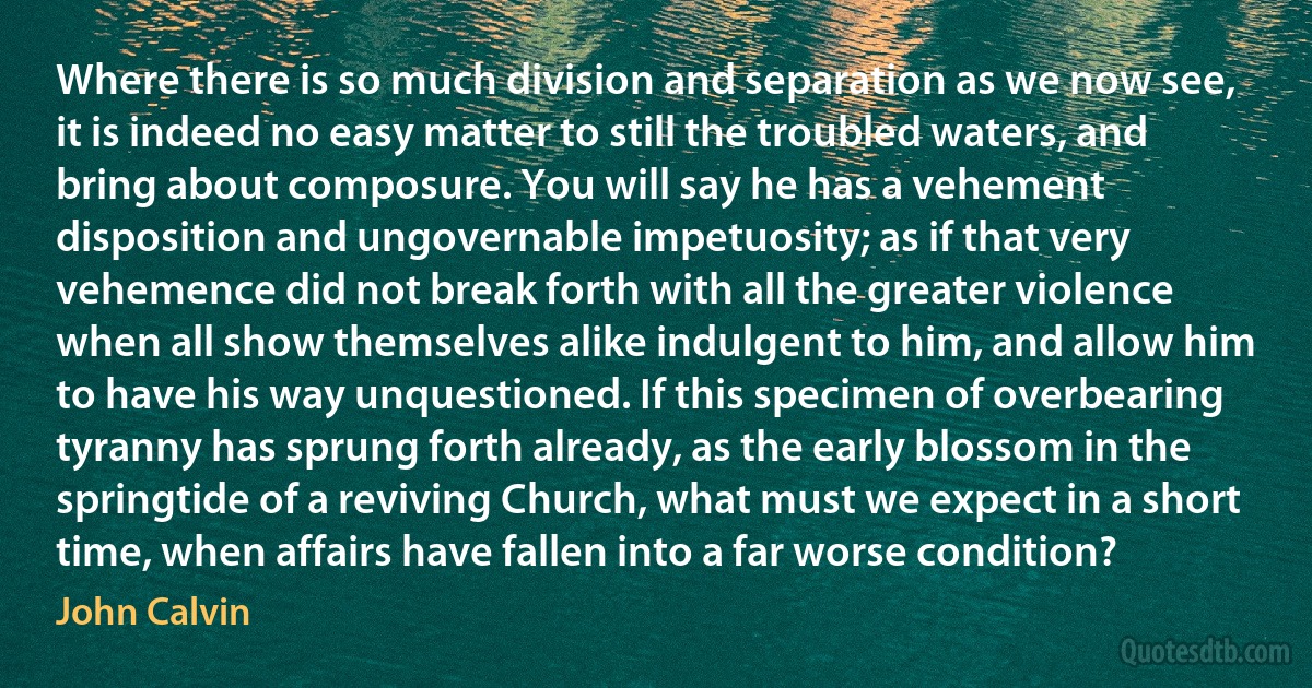 Where there is so much division and separation as we now see, it is indeed no easy matter to still the troubled waters, and bring about composure. You will say he has a vehement disposition and ungovernable impetuosity; as if that very vehemence did not break forth with all the greater violence when all show themselves alike indulgent to him, and allow him to have his way unquestioned. If this specimen of overbearing tyranny has sprung forth already, as the early blossom in the springtide of a reviving Church, what must we expect in a short time, when affairs have fallen into a far worse condition? (John Calvin)